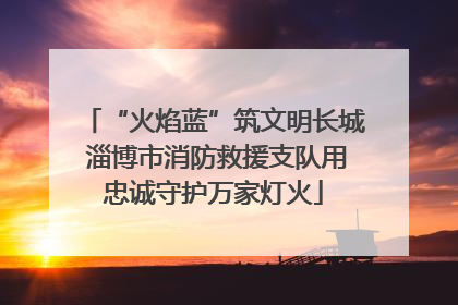 “火焰蓝”筑文明长城 淄博市消防救援支队用忠诚守护万家灯火