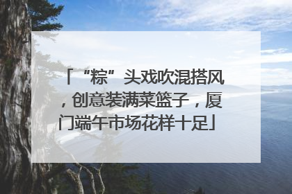 “粽”头戏吹混搭风，创意装满菜篮子，厦门端午市场花样十足