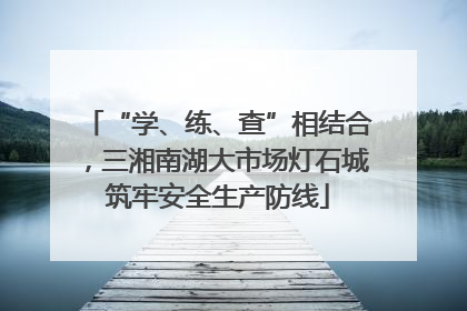 “学、练、查”相结合，三湘南湖大市场灯石城筑牢安全生产防线