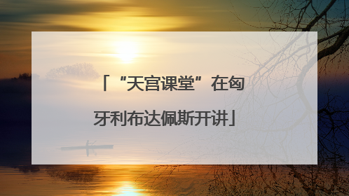 “天宫课堂”在匈牙利布达佩斯开讲