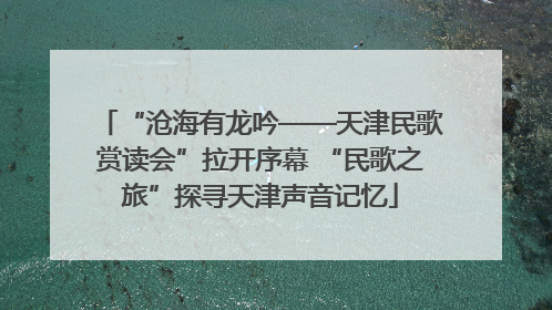 “沧海有龙吟——天津民歌赏读会”拉开序幕 “民歌之旅”探寻天津声音记忆