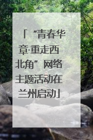 “青春华章·重走西北角”网络主题活动在兰州启动