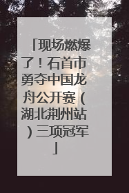 现场燃爆了！石首市勇夺中国龙舟公开赛（湖北荆州站）三项冠军