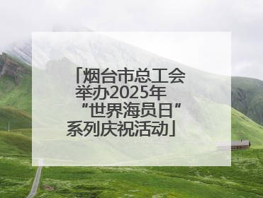 烟台市总工会举办2025年“世界海员日”系列庆祝活动