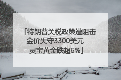 特朗普关税政策遭阻击金价失守3300美元 灵宝黄金跌超6%