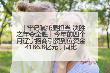 牢记嘱托显担当 决胜之年夺全胜丨今年前四个月辽宁招商引资到位资金4186.8亿元，同比增长17.4%