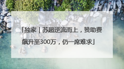 独家｜苏超逆流而上，赞助费飙升至300万，仍一席难求