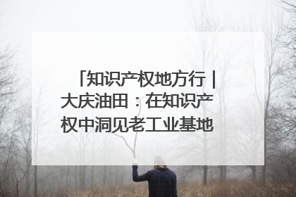 知识产权地方行｜大庆油田：在知识产权中洞见老工业基地的 “创新密码”