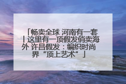 畅卖全球 河南有一套丨这里有一顶假发俏卖海外 许昌假发：编织时尚界“顶上艺术”