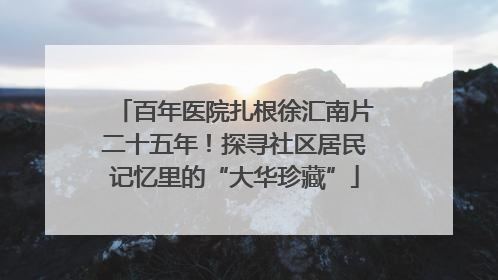 百年医院扎根徐汇南片二十五年！探寻社区居民记忆里的“大华珍藏”