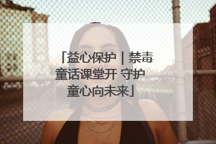 益心保护｜禁毒童话课堂开 守护童心向未来