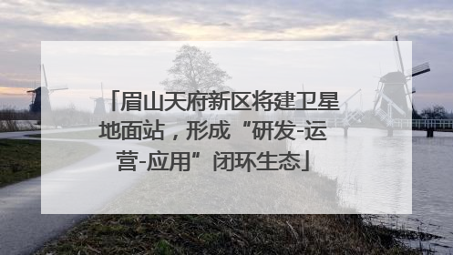 眉山天府新区将建卫星地面站，形成“研发-运营-应用”闭环生态