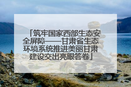 筑牢国家西部生态安全屏障——甘肃省生态环境系统推进美丽甘肃建设交出亮眼答卷