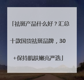 祛斑产品什么好？汇总十款国货祛斑品牌，30+保持肌肤嫩亮严选