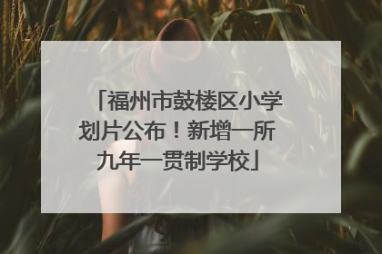 福州市鼓楼区小学划片公布！新增一所九年一贯制学校
