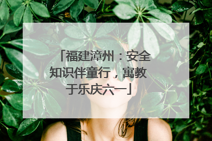 福建漳州：安全知识伴童行，寓教于乐庆六一