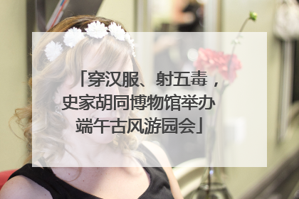 穿汉服、射五毒，史家胡同博物馆举办端午古风游园会