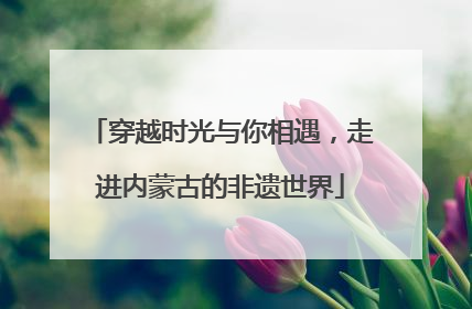 穿越时光与你相遇，走进内蒙古的非遗世界