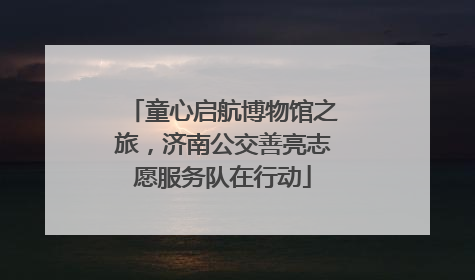 童心启航博物馆之旅，济南公交善亮志愿服务队在行动