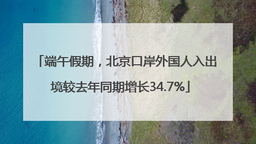 端午假期，北京口岸外国人入出境较去年同期增长34.7%