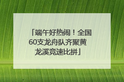 端午好热闹！全国60支龙舟队齐聚黄龙溪竞速比拼