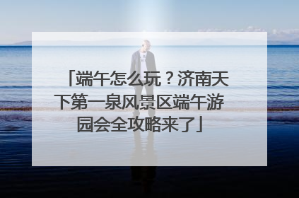 端午怎么玩？济南天下第一泉风景区端午游园会全攻略来了