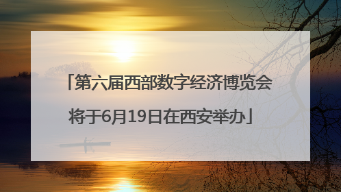 第六届西部数字经济博览会将于6月19日在西安举办