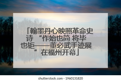 翰墨丹心映照革命史诗 “作始也简 将毕也钜——董必武手迹展”在福州开幕