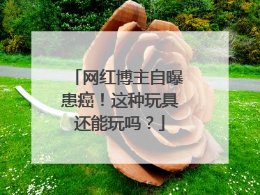 网红博主自曝患癌！这种玩具还能玩吗？