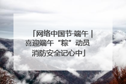 网络中国节·端午｜喜迎端午“粽”动员 消防安全记心中