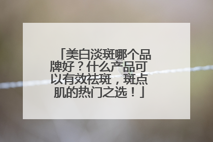 美白淡斑哪个品牌好？什么产品可以有效祛斑，斑点肌的热门之选！