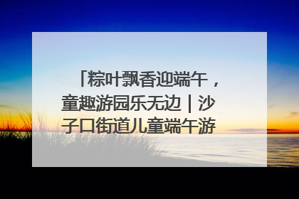 粽叶飘香迎端午，童趣游园乐无边｜沙子口街道儿童端午游园活动圆满落幕