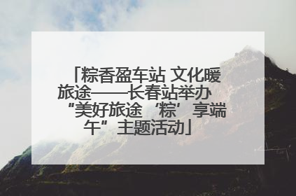 粽香盈车站 文化暖旅途——长春站举办 “美好旅途‘粽’享端午”主题活动