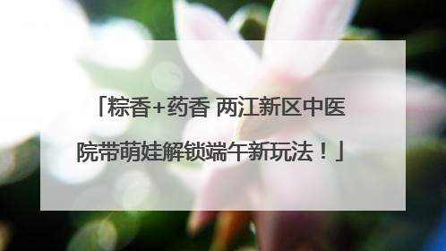 粽香+药香 两江新区中医院带萌娃解锁端午新玩法！