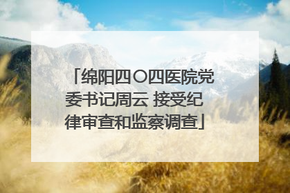 绵阳四〇四医院党委书记周云 接受纪律审查和监察调查