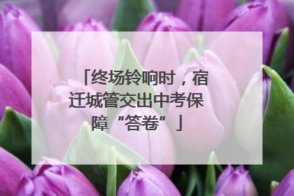 终场铃响时，宿迁城管交出中考保障“答卷”
