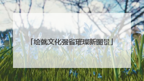 绘就文化强省璀璨新图景