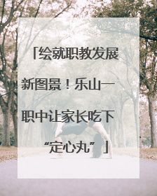 绘就职教发展新图景！乐山一职中让家长吃下“定心丸”