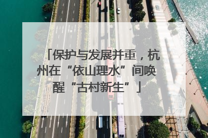 保护与发展并重，杭州在“依山理水”间唤醒“古村新生”