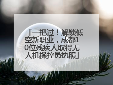 一把过！解锁低空新职业，成都10位残疾人取得无人机操控员执照