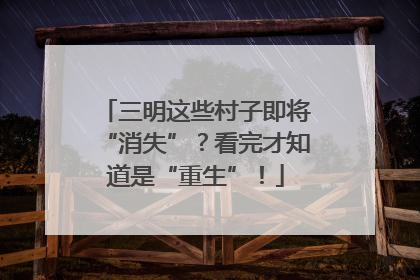 三明这些村子即将“消失”？看完才知道是“重生”！