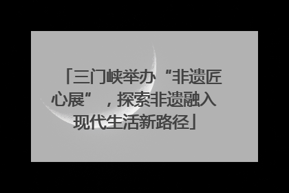 三门峡举办“非遗匠心展”，探索非遗融入现代生活新路径