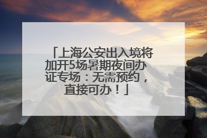 上海公安出入境将加开5场暑期夜间办证专场：无需预约，直接可办！