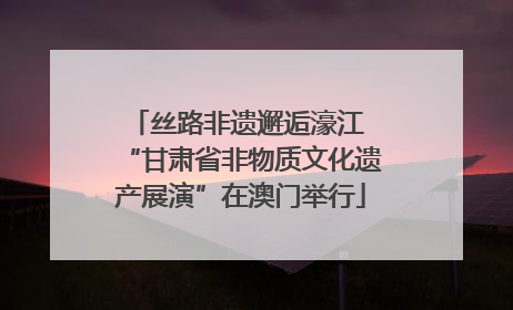丝路非遗邂逅濠江 “甘肃省非物质文化遗产展演”在澳门举行