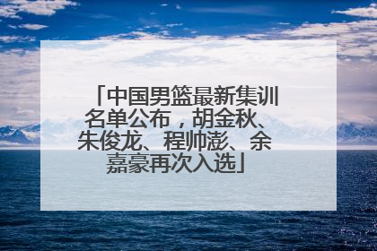 中国男篮最新集训名单公布，胡金秋、朱俊龙、程帅澎、余嘉豪再次入选