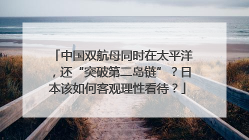 中国双航母同时在太平洋，还“突破第二岛链”？日本该如何客观理性看待？