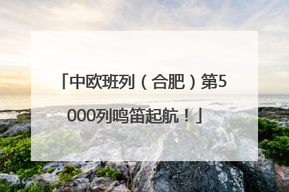 中欧班列（合肥）第5000列鸣笛起航！