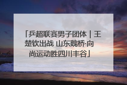 乒超联赛男子团体｜王楚钦出战 山东魏桥·向尚运动胜四川丰谷