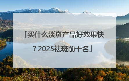 买什么淡斑产品好效果快？2025祛斑前十名