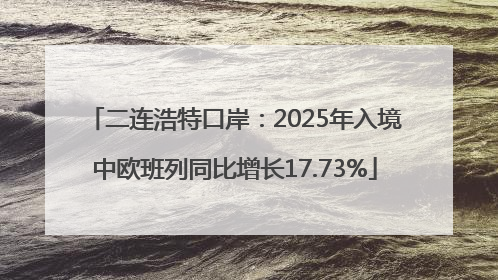 二连浩特口岸：2025年入境中欧班列同比增长17.73%